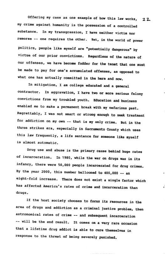 Offering my case as cne example of hov this lav vorks, 22 my crime against husanity is the possession of a controlled substance. In my transgression, I have neither victis nor one roquires the othar. Tet, in the world of pover politics, people Like myself are "potestially dangerous® by vistue of our prior convictions. Regardless of the natura of our offenses, we have becose fodder for the tenet that one must be made to pay for ona’s accumilated offenses, as opposed to what one has actually committed in the here and nov. Tn mitigation, I am college educated and a gensral contractor. In aggravation, I have two or more serious felony convictions from my troubled youth. EBducation and business enabled me to @ a pormanent break vith sy nefaricus past. Regrettably, I was not smart or strong enough to seek traatment for addiction on my own —- that is ay only crize. But in the three strikes era, espectally in Sacrasento County which uses this law frequently, a 11fe sentence for scmsone like ayself is alost automatic. Drug use and abuse is the primary cause behind huge rates ©f incarceration. In 1980, vhile the var on drugs vas in its intancy, there ware 50,000 people incarcerated for drug crines. By the year 2000, this nusber ballooned to 400,000 —- an 49ht-f0ld increase. There dos not extst a single factor which has affected America’s rates of crime and incarceration than arugs. IF the host society chooses to focus its resources in the area of arugs and addiction as a crisinal justice probles, then strononical rates of crime - and subsequent incarceration “- VALl be the end result. It comes on a very rare occasion that a lifetise drug addict is able to cure themselves in respons to the threat of being verely puntshed.